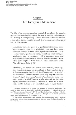 Chapter 1
The History as a Monument
The idea of the monumentum is a particularly useful tool for studying
space and memory in a literary text, because its meaning embraces space
and memory in a complex way.1 Varro’s de‹nition of the word provides
a convenient starting point for an analysis of monumenta in their spatial
and cognitive aspects.
Meminisse a memoria, quom in id quod remansit in mente rursus
mouetur; quae a manendo ut Manimoria potest esse dicta. Itaque
Salii quod cantant: Mamuri Veturi, signi‹cant memoriam . . . ; ab
eodem Monere, quod is qui monet, proinde ac sit memoria; sic
Monimenta quae in sepulcris, et ideo secundum uiam, quo
praetereuntis admoneant et se fuisse et illos esse mortalis. Ab eo
cetera quae scripta ac facta memoriae causa Monimenta dicta.
(Varro De lingua latina 6.49)2
[Meminisse, “to remember,” comes from memoria, “memory,”
since there is once again movement back to that which has stayed
in the mind; this may have been derived from manere, “to remain,”
like manimoria. And thus the Salii when they sing “O Mamurius
Veturius” signify a memoria, “memory.” . . . From the same word
comes monere, “remind,” because he who reminds is just like mem-
ory; so are derived monimenta,3 “memorials,” which are in burial
places and for that reason are situated along the road, so that they
15
1. For a full discussion, see H. Häusle, Das Denkmal als Garant des Nachruhms: Eine
Studie zu einem Motiv in lateineischer Inschriften. Zetemata no. 75 (Munich, 1980). See
esp. “Monumentum und Memoria” (29–40) and “Das Denkmal und sein Leser” (41–63).
2. For the text printed here, see L. Spengel and A. Spengel, eds., M. Terenti Varronis de
lingua latina libri (New York, 1885; reprint, 1979).
3. The spelling monimentum is less common than monumentum, which I shall use
except when quoting Latin passages that use the alternate form. On the orthography, see
TLL 8.1461.
Livy's Written Rome
Mary Jaeger
http://www.press.umich.edu/titleDetailDesc.do?id=15056
The University of Michigan Press, 2009.
 