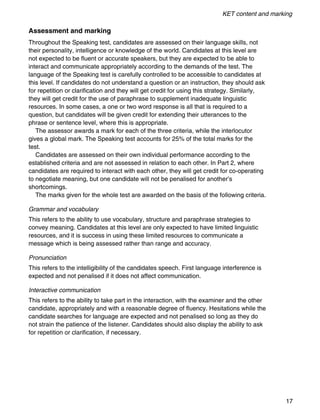 KET content and marking
17
Assessment and marking
Throughout the Speaking test, candidates are assessed on their language skills, not
their personality, intelligence or knowledge of the world. Candidates at this level are
not expected to be fluent or accurate speakers, but they are expected to be able to
interact and communicate appropriately according to the demands of the test. The
language of the Speaking test is carefully controlled to be accessible to candidates at
this level. If candidates do not understand a question or an instruction, they should ask
for repetition or clarification and they will get credit for using this strategy. Similarly,
they will get credit for the use of paraphrase to supplement inadequate linguistic
resources. In some cases, a one or two word response is all that is required to a
question, but candidates will be given credit for extending their utterances to the
phrase or sentence level, where this is appropriate.
The assessor awards a mark for each of the three criteria, while the interlocutor
gives a global mark. The Speaking test accounts for 25% of the total marks for the
test.
Candidates are assessed on their own individual performance according to the
established criteria and are not assessed in relation to each other. In Part 2, where
candidates are required to interact with each other, they will get credit for co-operating
to negotiate meaning, but one candidate will not be penalised for another’s
shortcomings.
The marks given for the whole test are awarded on the basis of the following criteria.
Grammar and vocabulary
This refers to the ability to use vocabulary, structure and paraphrase strategies to
convey meaning. Candidates at this level are only expected to have limited linguistic
resources, and it is success in using these limited resources to communicate a
message which is being assessed rather than range and accuracy.
Pronunciation
This refers to the intelligibility of the candidates speech. First language interference is
expected and not penalised if it does not affect communication.
Interactive communication
This refers to the ability to take part in the interaction, with the examiner and the other
candidate, appropriately and with a reasonable degree of fluency. Hesitations while the
candidate searches for language are expected and not penalised so long as they do
not strain the patience of the listener. Candidates should also display the ability to ask
for repetition or clarification, if necessary.
 
