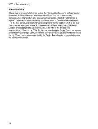 KET content and marking
18
Standardisation
All oral examiners are fully trained so that they conduct the Speaking test and award
marks in a standardised way. After initial recruitment, induction and training,
standardisation of procedure and assessment is maintained both by attendance at
regular co-ordination sessions and by monitoring visits to centres by Team Leaders.
In most countries, oral examiners are assigned to teams, each of which is led by a
Team Leader, who gives advice and support to examiners as required. The Team
Leaders are responsible to a Senior Team Leader who is the professional
representative of Cambridge ESOL for the oral examinations. Senior Team Leaders are
appointed by Cambridge ESOL and attend co-ordination and development sessions in
the UK. Team Leaders are appointed by the Senior Team Leader in consultation with
the local administration.
 