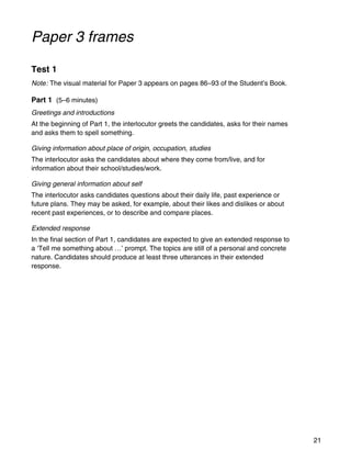 21
Paper 3 frames
Test 1
Note: The visual material for Paper 3 appears on pages 86–93 of the Student’s Book.
Part 1 (5–6 minutes)
Greetings and introductions
At the beginning of Part 1, the interlocutor greets the candidates, asks for their names
and asks them to spell something.
Giving information about place of origin, occupation, studies
The interlocutor asks the candidates about where they come from/live, and for
information about their school/studies/work.
Giving general information about self
The interlocutor asks candidates questions about their daily life, past experience or
future plans. They may be asked, for example, about their likes and dislikes or about
recent past experiences, or to describe and compare places.
Extended response
In the final section of Part 1, candidates are expected to give an extended response to
a ‘Tell me something about …’ prompt. The topics are still of a personal and concrete
nature. Candidates should produce at least three utterances in their extended
response.
 