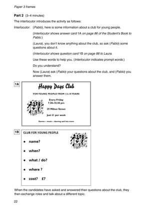 Happy Days Club
FOR YOUNG PEOPLE FROM 12–18 YEARS
Every Friday
7.30–10.30 pm
29 Milton Street
Just £1 per week
Games – music – dancing and lots more
Paper 3 frames
22
Part 2 (3–4 minutes)
The interlocutor introduces the activity as follows:
Interlocutor: (Pablo), here is some information about a club for young people.
(Interlocutor shows answer card 1A on page 86 of the Student’s Book to
Pablo.)
(Laura), you don’t know anything about the club, so ask (Pablo) some
questions about it.
(Interlocutor shows question card 1B on page 88 to Laura.
Use these words to help you. (Interlocutor indicates prompt words.)
Do you understand?
Now (Laura) ask (Pablo) your questions about the club, and (Pablo) you
answer them.
When the candidates have asked and answered their questions about the club, they
then exchange roles and talk about a different topic.
1A
1B CLUB FOR YOUNG PEOPLE
◆ name?
◆ when?
◆ what / do?
◆ where ?
◆ cost? £?
 