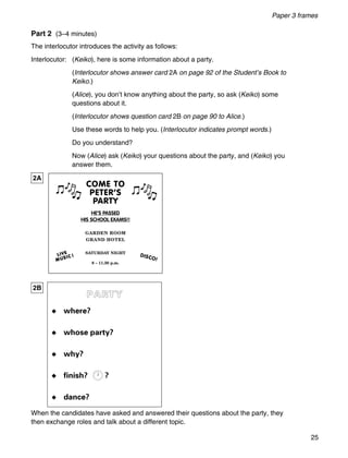 25
Paper 3 frames
COME TO
PETER’S
PARTY
HE’S PASSED
HIS SCHOOL EXAMS!!
GARDEN ROOM
GRAND HOTEL
SATURDAY NIGHT
8 – 11.30 p.m.
DISCO!
2A
2B
Part 2 (3–4 minutes)
The interlocutor introduces the activity as follows:
Interlocutor: (Keiko), here is some information about a party.
(Interlocutor shows answer card 2A on page 92 of the Student’s Book to
Keiko.)
(Alice), you don’t know anything about the party, so ask (Keiko) some
questions about it.
(Interlocutor shows question card 2B on page 90 to Alice.)
Use these words to help you. (Interlocutor indicates prompt words.)
Do you understand?
Now (Alice) ask (Keiko) your questions about the party, and (Keiko) you
answer them.
When the candidates have asked and answered their questions about the party, they
then exchange roles and talk about a different topic.
PARTY
◆ where?
◆ whose party?
◆ why?
◆ finish? ?
◆ dance?
12 111
10 2
9 3
8 4
7 5
6
 
