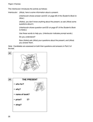 26
Paper 3 frames
The interlocutor introduces the activity as follows:
Interlocutor: (Alice), here is some information about a present.
(Interlocutor shows answer card 2C on page 89 of the Student’s Book to
Alice.)
(Keiko), you don’t know anything about the present, so ask (Alice) some
questions about it.
(Interlocutor shows question card 2D on page 87 of the Student’s Book
to Keiko.)
Use these words to help you. (Interlocutor indicates prompt words.)
Do you understand?
Now (Keiko) ask (Alice) your questions about the present, and (Alice)
you answer them.
Note: Candidates are assessed on both their questions and answers in Part 2 of
the test.
THE PRESENT
• who for?
• why?
• name of book?
• price? £?
• shop?
2D
2C
 