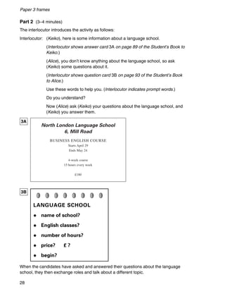 28
Paper 3 frames
When the candidates have asked and answered their questions about the language
school, they then exchange roles and talk about a different topic.
North London Language School
6, Mill Road
BUSINESS ENGLISH COURSE
Starts April 29
Ends May 24
4-week course
15 hours every week
£180
3A
3B
Part 2 (3–4 minutes)
The interlocutor introduces the activity as follows:
Interlocutor: (Keiko), here is some information about a language school.
(Interlocutor shows answer card 3A on page 89 of the Student’s Book to
Keiko.)
(Alice), you don’t know anything about the language school, so ask
(Keiko) some questions about it.
(Interlocutor shows question card 3B on page 93 of the Student’s Book
to Alice.)
Use these words to help you. (Interlocutor indicates prompt words.)
Do you understand?
Now (Alice) ask (Keiko) your questions about the language school, and
(Keiko) you answer them.
LANGUAGE SCHOOL
◆ name of school?
◆ English classes?
◆ number of hours?
◆ price? £ ?
◆ begin?
 