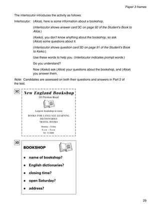Paper 3 frames
29
The interlocutor introduces the activity as follows:
Interlocutor: (Alice), here is some information about a bookshop.
(Interlocutor shows answer card 3C on page 92 of the Student’s Book to
Alice.)
(Keiko), you don’t know anything about the bookshop, so ask
(Alice) some questions about it.
(Interlocutor shows question card 3D on page 91 of the Student’s Book
to Keiko.)
Use these words to help you. (Interlocutor indicates prompt words.)
Do you understand?
Now (Keiko) ask (Alice) your questions about the bookshop, and (Alice)
you answer them.
Note: Candidates are assessed on both their questions and answers in Part 2 of
the test.
New England Bookshop
18 Preston Road
Largest bookshop in town
BOOKS FOR LANGUAGE LEARNING
DICTIONARIES
TRAVEL BOOKS
Monday – Friday
9 a.m. – 8 p.m.
Tel: 713880
3C
3D
BOOKSHOP
◆ name of bookshop?
◆ English dictionaries?
◆ closing time?
◆ open Saturday?
◆ address?
 