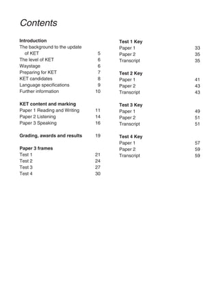 Contents
Introduction
The background to the update
of KET 5
The level of KET 6
Waystage 6
Preparing for KET 7
KET candidates 8
Language specifications 9
Further information 10
KET content and marking
Paper 1 Reading and Writing 11
Paper 2 Listening 14
Paper 3 Speaking 16
Grading, awards and results 19
Paper 3 frames
Test 1 21
Test 2 24
Test 3 27
Test 4 30
Test 1 Key
Paper 1 33
Paper 2 35
Transcript 35
Test 2 Key
Paper 1 41
Paper 2 43
Transcript 43
Test 3 Key
Paper 1 49
Paper 2 51
Transcript 51
Test 4 Key
Paper 1 57
Paper 2 59
Transcript 59
 
