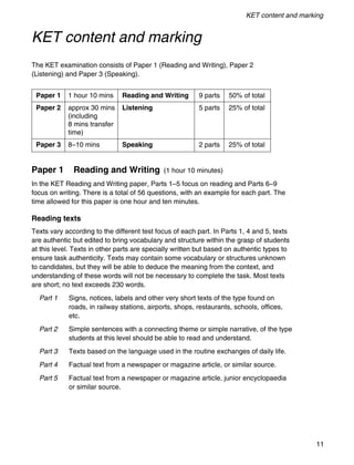 KET content and marking
11
KET content and marking
The KET examination consists of Paper 1 (Reading and Writing), Paper 2
(Listening) and Paper 3 (Speaking).
Paper 1 Reading and Writing (1 hour 10 minutes)
In the KET Reading and Writing paper, Parts 1–5 focus on reading and Parts 6–9
focus on writing. There is a total of 56 questions, with an example for each part. The
time allowed for this paper is one hour and ten minutes.
Reading texts
Texts vary according to the different test focus of each part. In Parts 1, 4 and 5, texts
are authentic but edited to bring vocabulary and structure within the grasp of students
at this level. Texts in other parts are specially written but based on authentic types to
ensure task authenticity. Texts may contain some vocabulary or structures unknown
to candidates, but they will be able to deduce the meaning from the context, and
understanding of these words will not be necessary to complete the task. Most texts
are short; no text exceeds 230 words.
Part 1 Signs, notices, labels and other very short texts of the type found on
roads, in railway stations, airports, shops, restaurants, schools, offices,
etc.
Part 2 Simple sentences with a connecting theme or simple narrative, of the type
students at this level should be able to read and understand.
Part 3 Texts based on the language used in the routine exchanges of daily life.
Part 4 Factual text from a newspaper or magazine article, or similar source.
Part 5 Factual text from a newspaper or magazine article, junior encyclopaedia
or similar source.
Paper 1 1 hour 10 mins Reading and Writing 9 parts 50% of total
Paper 2 approx 30 mins Listening 5 parts 25% of total
(including
8 mins transfer
time)
Paper 3 8–10 mins Speaking 2 parts 25% of total
 