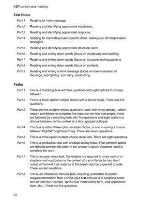 KET content and marking
12
Test focus
Part 1 Reading for main message.
Part 2 Reading and identifying appropriate vocabulary.
Part 3 Reading and identifying appropriate response.
Part 4 Reading for main idea(s) and specific detail; making use of interpretation
strategies.
Part 5 Reading and identifying appropriate structural word.
Part 6 Reading and writing down words (focus on vocabulary and spelling).
Part 7 Reading and writing down words (focus on structure and vocabulary).
Part 8 Reading and writing down words (focus on content).
Part 9 Reading and writing a short message (focus on communication of
message, appropriacy, accuracy, vocabulary).
Tasks
Part 1 This is a matching task with five questions and eight options to choose
between.
Part 2 This is a three-option multiple choice with a lexical focus. There are five
questions.
Part 3 There are five multiple-choice questions (each with three options), which
require candidates to complete five separate two-line exchanges; these
are followed by a matching task with five questions and eight options to
choose between, in the context of a short gapped dialogue.
Part 4 The task is either three-option multiple choice, or one involving a choice
between Right/Wrong/Doesn’t say. There are seven questions.
Part 5 This is a three-option multiple-choice cloze task. There are eight questions.
Part 6 This is a productive task with a lexical testing focus. Five common words
are defined and the first letter of the answer is given. Students need to
complete the word.
Part 7 This is an open cloze task. Candidates are required to show control of
structure and vocabulary in the context of a short letter (or two short
notes) of the kind that students at this level might be expected to write.
There are ten questions.
Part 8 This is an information transfer task, requiring candidates to extract
relevant information from a short input text and use it to complete some
kind of form (for example, sports club membership form, visa application
form, etc.). There are five questions.
 