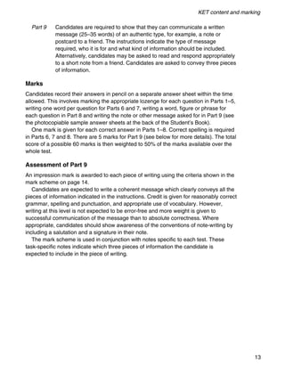 KET content and marking
13
Part 9 Candidates are required to show that they can communicate a written
message (25–35 words) of an authentic type, for example, a note or
postcard to a friend. The instructions indicate the type of message
required, who it is for and what kind of information should be included.
Alternatively, candidates may be asked to read and respond appropriately
to a short note from a friend. Candidates are asked to convey three pieces
of information.
Marks
Candidates record their answers in pencil on a separate answer sheet within the time
allowed. This involves marking the appropriate lozenge for each question in Parts 1–5,
writing one word per question for Parts 6 and 7, writing a word, figure or phrase for
each question in Part 8 and writing the note or other message asked for in Part 9 (see
the photocopiable sample answer sheets at the back of the Student’s Book).
One mark is given for each correct answer in Parts 1–8. Correct spelling is required
in Parts 6, 7 and 8. There are 5 marks for Part 9 (see below for more details). The total
score of a possible 60 marks is then weighted to 50% of the marks available over the
whole test.
Assessment of Part 9
An impression mark is awarded to each piece of writing using the criteria shown in the
mark scheme on page 14.
Candidates are expected to write a coherent message which clearly conveys all the
pieces of information indicated in the instructions. Credit is given for reasonably correct
grammar, spelling and punctuation, and appropriate use of vocabulary. However,
writing at this level is not expected to be error-free and more weight is given to
successful communication of the message than to absolute correctness. Where
appropriate, candidates should show awareness of the conventions of note-writing by
including a salutation and a signature in their note.
The mark scheme is used in conjunction with notes specific to each test. These
task-specific notes indicate which three pieces of information the candidate is
expected to include in the piece of writing.
 