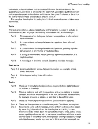 KET content and marking
15
instructions to the candidates on the cassette/CD mirror the instructions on the
question paper, and there is an example for each Part. Candidates put their answers
on the question paper as they listen, and they are then given 8 minutes at the end of
the test to transfer these answers to an answer sheet.m
The complete listening test, including time for the transfer of answers, takes about
30 minutes.
Texts
The texts are written or adapted specifically for the test and recorded in a studio to
simulate real spoken language. No listening text exceeds 180 words in length.
Part 1 Five separate short dialogues, between two speakers, in informal and
neutral contexts.
Part 2 A conversational exchange between two speakers, in an informal
context.
Part 3 A conversational exchange between two speakers, possibly a phone
conversation, in an informal or neutral context.
Part 4 A dialogue between two people, possibly a phone conversation, in a
neutral context.
Part 5 A monologue in a neutral context, possibly a recorded message.
Test focus
Parts 1–3 Listening to identify simple, factual information: for example, prices,
times, directions.
Parts 4 Listening and writing down information.
and 5
Tasks
Part 1 There are five multiple-choice questions (each with three options) based
on pictures or drawings.
Part 2 This is a matching task with five questions and seven options to choose
between. Based on what they hear in the text, candidates have to match,
for example, presents to people, or activities to days of the week.
Part 3 There are five multiple-choice questions (each with three options).
Parts 4 There are five questions in both of these parts. Candidates are required
and 5 to complete some sort of message, memo or form on the question paper
by extracting information from the listening text and writing it down.
Information to be written down will consist of numbers, times, dates, prices,
words, spellings of names, etc. In each case, candidates will have to write
down a figure or one or two words. Recognisable spelling is accepted, except
with high frequency words, e.g. bus, red or if the word has been spelt out.
 