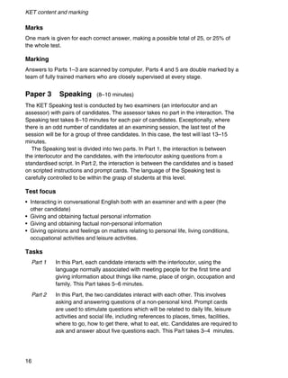 KET content and marking
16
Marks
One mark is given for each correct answer, making a possible total of 25, or 25% of
the whole test.
Marking
Answers to Parts 1–3 are scanned by computer. Parts 4 and 5 are double marked by a
team of fully trained markers who are closely supervised at every stage.
Paper 3 Speaking (8–10 minutes)
The KET Speaking test is conducted by two examiners (an interlocutor and an
assessor) with pairs of candidates. The assessor takes no part in the interaction. The
Speaking test takes 8–10 minutes for each pair of candidates. Exceptionally, where
there is an odd number of candidates at an examining session, the last test of the
session will be for a group of three candidates. In this case, the test will last 13–15
minutes.
The Speaking test is divided into two parts. In Part 1, the interaction is between
the interlocutor and the candidates, with the interlocutor asking questions from a
standardised script. In Part 2, the interaction is between the candidates and is based
on scripted instructions and prompt cards. The language of the Speaking test is
carefully controlled to be within the grasp of students at this level.
Test focus
• Interacting in conversational English both with an examiner and with a peer (the
other candidate)
• Giving and obtaining factual personal information
• Giving and obtaining factual non-personal information
• Giving opinions and feelings on matters relating to personal life, living conditions,
occupational activities and leisure activities.
Tasks
Part 1 In this Part, each candidate interacts with the interlocutor, using the
language normally associated with meeting people for the first time and
giving information about things like name, place of origin, occupation and
family. This Part takes 5–6 minutes.
Part 2 In this Part, the two candidates interact with each other. This involves
asking and answering questions of a non-personal kind. Prompt cards
are used to stimulate questions which will be related to daily life, leisure
activities and social life, including references to places, times, facilities,
where to go, how to get there, what to eat, etc. Candidates are required to
ask and answer about five questions each. This Part takes 3–4 minutes.
 