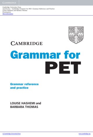 Grammar reference
and practice
LOUISE HASHEMI and
BARBARA THOMAS
PET
forGrammar
© Cambridge University Press www.cambridge.org
Cambridge University Press
0521601215 - Cambridge Grammar for PET: Grammar Reference and Practice
Louise Hashemi and Barbara Thomas
Frontmatter
More information
 