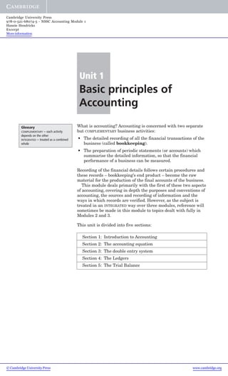 Cambridge University Press
978-0-521-68074-5 - NSSC Accounting Module 1
Hansie Hendricks
Excerpt
More information

Unit 1

Basic principles of
Accounting
Glossary
– each activity
depends on the other
INTEGRATED – treated as a combined
whole
COMPLEMENTARY

What is accounting? Accounting is concerned with two separate
but COMPLEMENTARY business activities:
• The detailed recording of all the financial transactions of the
business (called bookkeeping).
• The preparation of periodic statements (or accounts) which
summarise the detailed information, so that the financial
performance of a business can be measured.
Recording of the financial details follows certain procedures and
these records – bookkeeping’s end product – become the raw
material for the production of the final accounts of the business.
This module deals primarily with the first of these two aspects
of accounting, covering in depth the purposes and conventions of
accounting, the sources and recording of information and the
ways in which records are verified. However, as the subject is
treated in an INTEGRATED way over three modules, reference will
sometimes be made in this module to topics dealt with fully in
Modules 2 and 3.
This unit is divided into five sections:
Section 1: Introduction to Accounting
Section 2: The accounting equation
Section 3: The double entry system
Section 4: The Ledgers
Section 5: The Trial Balance

© Cambridge University Press

www.cambridge.org

 