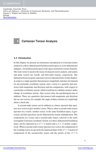 1 Cartesian Tensor Analysis
1.1 Introduction
In this chapter we present an elementary introduction to Cartesian tensor
analysis in a three-dimensional Euclidean point space or a two-dimensional
subspace. A Euclidean point space is the space of position vectors of points.
The term vector is used in the sense of classical vector analysis, and scalars
and polar vectors are zeroth- and ﬁrst-order tensors, respectively. The
distinction between polar and axial vectors is discussed later in this chapter.
A scalar is a single quantity that possesses magnitude and does not depend
on any particular coordinate system, and a vector is a quantity that pos-
sesses both magnitude and direction and has components, with respect to
a particular coordinate system, which transform in a deﬁnite manner under
change of coordinate system. Also vectors obey the parallelogram law of
addition. There are quantities that possess both magnitude and direction
but are not vectors, for example, the angle of ﬁnite rotation of a rigid body
about a ﬁxed axis.
A second-order tensor can be deﬁned as a linear operator that oper-
ates on a vector to give another vector. That is, when a second-order tensor
operates on a vector, another vector, in the same Euclidean space, is gen-
erated, and this operation can be illustrated by matrix multiplication. The
components of a vector and a second-order tensor, referred to the same
rectangular Cartesian coordinate system, in a three-dimensional Euclidean
space, can be expressed as a 3 3 1
ð Þ matrix and a ð3 3 3Þ matrix, respec-
tively. When a second-order tensor operates on a vector, the components of
the resulting vector are given by the matrix product of the ð3 3 3Þ matrix of
components of the second-order tensor and the matrix of the 3 3 1
ð Þ
1
www.cambridge.org
© Cambridge University Press
Cambridge University Press
978-0-521-86632-3 - Elements of Continuum Mechanics and Thermodynamics
Joanne L. Wegner and James B. Haddow
Excerpt
More information
 