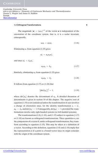 The magnitude u
j j ¼ uiui
ð Þ1=2
of the vector u is independent of the
orientation of the coordinate system, that is, it is a scalar invariant;
consequently,
uiui ¼ u9
ku9
k: ð1:16Þ
Eliminating ui from equation (1.15) gives
u9
k ¼ akiajiu9
j ,
and since u9
k ¼ dkju9
j ,
akiaji ¼ dkj: ð1:17Þ
Similarly, eliminating uk from equation (1.15) gives
aikajk ¼ dij: ð1:18Þ
It follows from equation (1.17) or (1.18) that
det aij
 
 2
¼ 1, ð1:19Þ
where det aij
 
denotes the determinant of aij. A detailed discussion of
determinants is given in section 10 of this chapter. The negative root of
equation (1.19) is not considered unless the transformation of axes involves
a change of orientation since, for the identity transformation xi ¼ x9
i ,
aik ¼ dik and det dik
½  ¼ 1. Consequently, det aik
½  ¼ 1, provided the trans-
formations involve only right-handed systems (or left-handed systems).
The transformations (1.8), (1.10), and (1.15) subject to equation (1.17)
or (1.18) are known as orthogonal transformations. Three quantities ui are
the components of a vector if, under orthogonal transformation, they trans-
form according to equation (1.15). This may be taken as a deﬁnition of
a vector. According to this deﬁnition, equations (1.8) and (1.10) imply that
the representation x of a point is a bound vector since its origin coincides
with the origin of the coordinate system.
1.4 Orthogonal Transformations 9
www.cambridge.org
© Cambridge University Press
Cambridge University Press
978-0-521-86632-3 - Elements of Continuum Mechanics and Thermodynamics
Joanne L. Wegner and James B. Haddow
Excerpt
More information
 