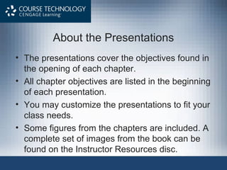 About the Presentations
• The presentations cover the objectives found in
the opening of each chapter.
• All chapter objectives are listed in the beginning
of each presentation.
• You may customize the presentations to fit your
class needs.
• Some figures from the chapters are included. A
complete set of images from the book can be
found on the Instructor Resources disc.
 