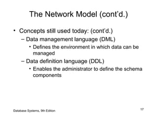 17
The Network Model (cont’d.)
• Concepts still used today: (cont’d.)
– Data management language (DML)
• Defines the environment in which data can be
managed
– Data definition language (DDL)
• Enables the administrator to define the schema
components
Database Systems, 9th Edition
 