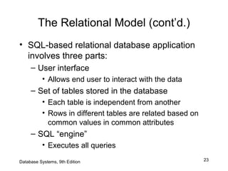 23Database Systems, 9th Edition
The Relational Model (cont’d.)
• SQL-based relational database application
involves three parts:
– User interface
• Allows end user to interact with the data
– Set of tables stored in the database
• Each table is independent from another
• Rows in different tables are related based on
common values in common attributes
– SQL “engine”
• Executes all queries
 