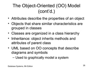 28
The Object-Oriented (OO) Model
(cont’d.)
• Attributes describe the properties of an object
• Objects that share similar characteristics are
grouped in classes
• Classes are organized in a class hierarchy
• Inheritance: object inherits methods and
attributes of parent class
• UML based on OO concepts that describe
diagrams and symbols
– Used to graphically model a system
Database Systems, 9th Edition
 