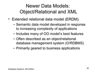 30
Newer Data Models:
Object/Relational and XML
• Extended relational data model (ERDM)
– Semantic data model developed in response
to increasing complexity of applications
– Includes many of OO model’s best features
– Often described as an object/relational
database management system (O/RDBMS)
– Primarily geared to business applications
Database Systems, 9th Edition
 