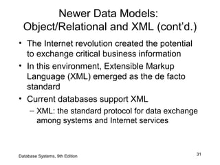 31
Newer Data Models:
Object/Relational and XML (cont’d.)
• The Internet revolution created the potential
to exchange critical business information
• In this environment, Extensible Markup
Language (XML) emerged as the de facto
standard
• Current databases support XML
– XML: the standard protocol for data exchange
among systems and Internet services
Database Systems, 9th Edition
 
