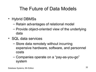 32
The Future of Data Models
• Hybrid DBMSs
– Retain advantages of relational model
– Provide object-oriented view of the underlying
data
• SQL data services
– Store data remotely without incurring
expensive hardware, software, and personnel
costs
– Companies operate on a “pay-as-you-go”
system
Database Systems, 9th Edition
 