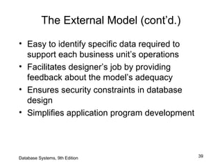 39
The External Model (cont’d.)
• Easy to identify specific data required to
support each business unit’s operations
• Facilitates designer’s job by providing
feedback about the model’s adequacy
• Ensures security constraints in database
design
• Simplifies application program development
Database Systems, 9th Edition
 