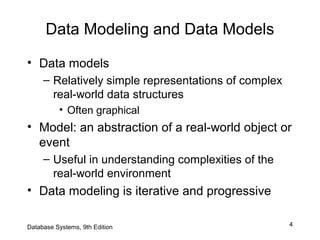 4
Data Modeling and Data Models
• Data models
– Relatively simple representations of complex
real-world data structures
• Often graphical
• Model: an abstraction of a real-world object or
event
– Useful in understanding complexities of the
real-world environment
• Data modeling is iterative and progressive
Database Systems, 9th Edition
 