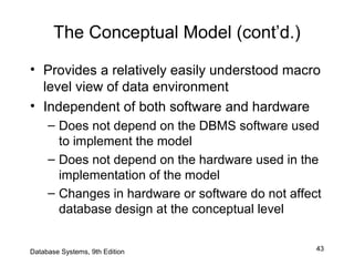 43
The Conceptual Model (cont’d.)
• Provides a relatively easily understood macro
level view of data environment
• Independent of both software and hardware
– Does not depend on the DBMS software used
to implement the model
– Does not depend on the hardware used in the
implementation of the model
– Changes in hardware or software do not affect
database design at the conceptual level
Database Systems, 9th Edition
 