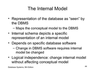 44
The Internal Model
• Representation of the database as “seen” by
the DBMS
– Maps the conceptual model to the DBMS
• Internal schema depicts a specific
representation of an internal model
• Depends on specific database software
– Change in DBMS software requires internal
model be changed
• Logical independence: change internal model
without affecting conceptual model
Database Systems, 9th Edition
 