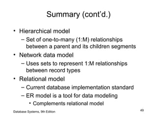 49
Summary (cont’d.)
• Hierarchical model
– Set of one-to-many (1:M) relationships
between a parent and its children segments
• Network data model
– Uses sets to represent 1:M relationships
between record types
• Relational model
– Current database implementation standard
– ER model is a tool for data modeling
• Complements relational model
Database Systems, 9th Edition
 