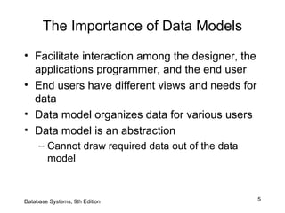 5
The Importance of Data Models
• Facilitate interaction among the designer, the
applications programmer, and the end user
• End users have different views and needs for
data
• Data model organizes data for various users
• Data model is an abstraction
– Cannot draw required data out of the data
model
Database Systems, 9th Edition
 
