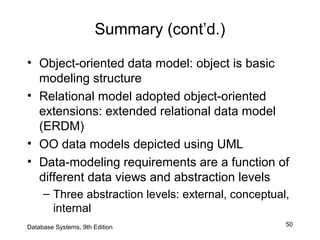 50
Summary (cont’d.)
• Object-oriented data model: object is basic
modeling structure
• Relational model adopted object-oriented
extensions: extended relational data model
(ERDM)
• OO data models depicted using UML
• Data-modeling requirements are a function of
different data views and abstraction levels
– Three abstraction levels: external, conceptual,
internal
Database Systems, 9th Edition
 
