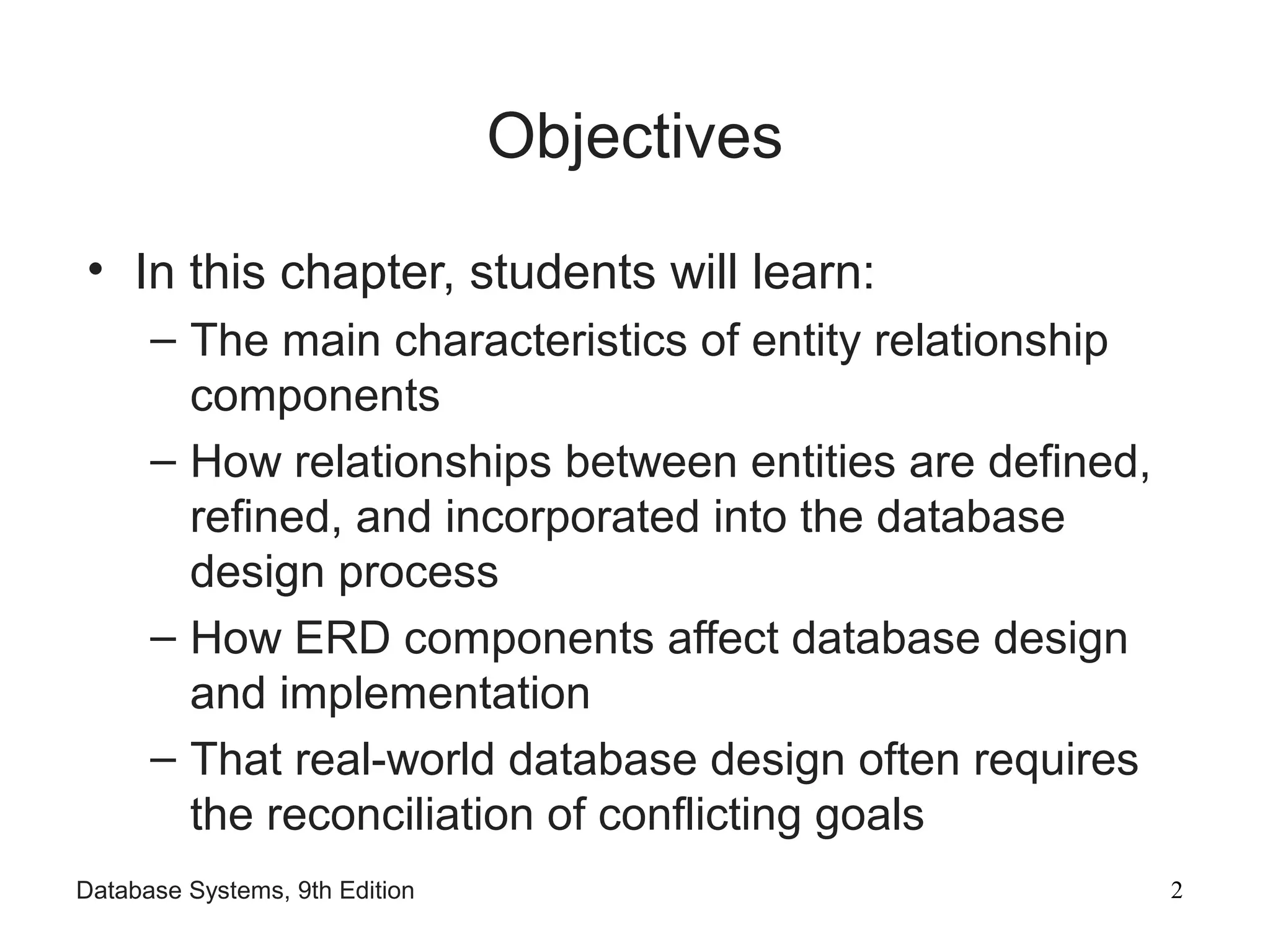 Database Systems, 9th Edition 2
Objectives
• In this chapter, students will learn:
– The main characteristics of entity relationship
components
– How relationships between entities are defined,
refined, and incorporated into the database
design process
– How ERD components affect database design
and implementation
– That real-world database design often requires
the reconciliation of conflicting goals
 