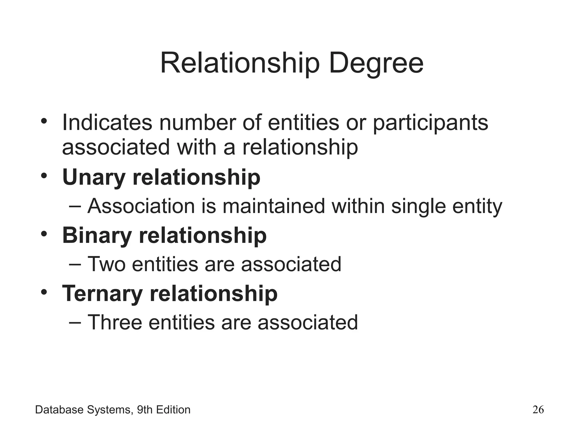 Database Systems, 9th Edition 26
Relationship Degree
• Indicates number of entities or participants
associated with a relationship
• Unary relationship
– Association is maintained within single entity
• Binary relationship
– Two entities are associated
• Ternary relationship
– Three entities are associated
 