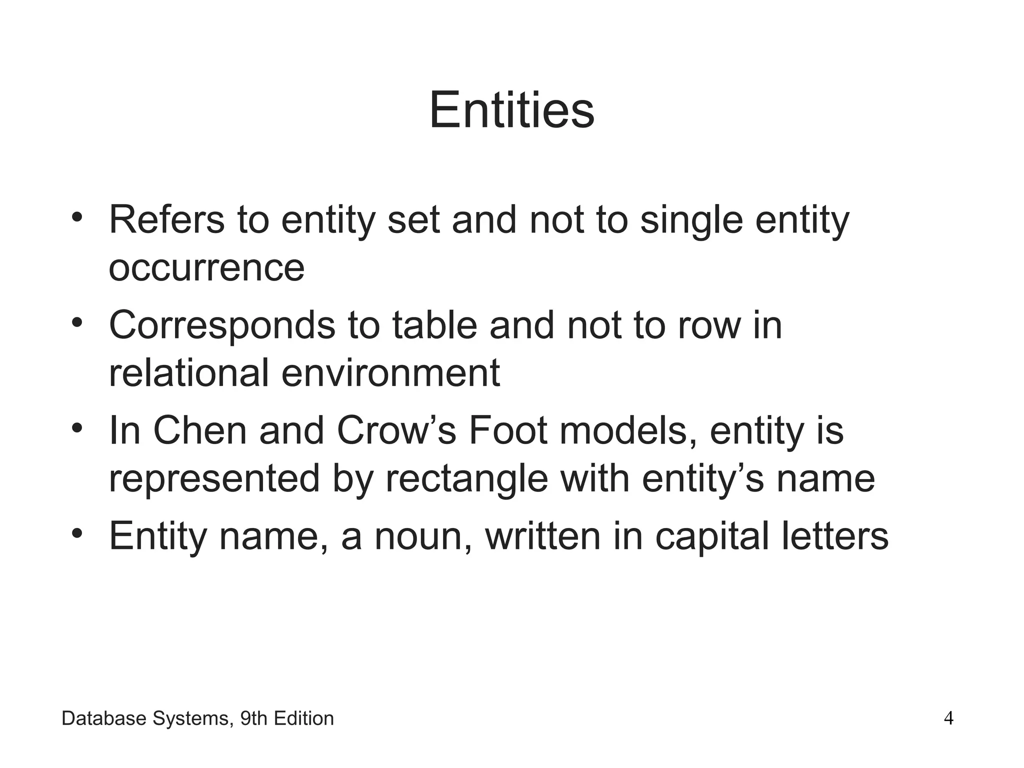 Database Systems, 9th Edition 4
Entities
• Refers to entity set and not to single entity
occurrence
• Corresponds to table and not to row in
relational environment
• In Chen and Crow’s Foot models, entity is
represented by rectangle with entity’s name
• Entity name, a noun, written in capital letters
 