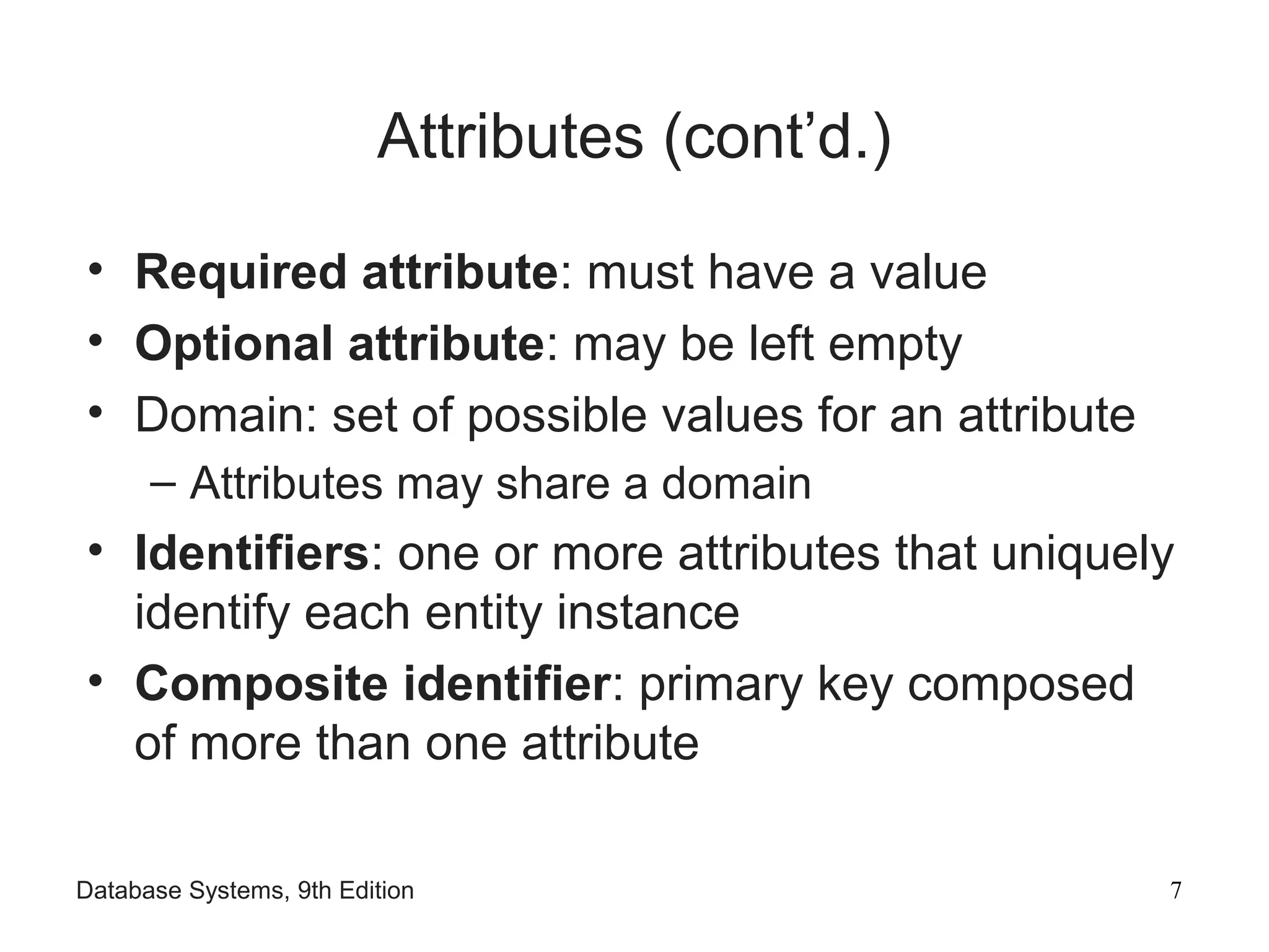 Database Systems, 9th Edition 7
Attributes (cont’d.)
• Required attribute: must have a value
• Optional attribute: may be left empty
• Domain: set of possible values for an attribute
– Attributes may share a domain
• Identifiers: one or more attributes that uniquely
identify each entity instance
• Composite identifier: primary key composed
of more than one attribute
 