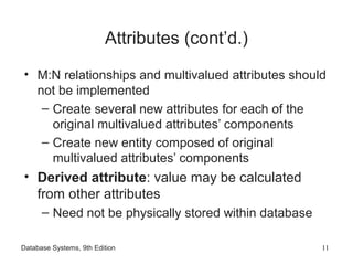 Database Systems, 9th Edition 11
Attributes (cont’d.)
• M:N relationships and multivalued attributes should
not be implemented
– Create several new attributes for each of the
original multivalued attributes’ components
– Create new entity composed of original
multivalued attributes’ components
• Derived attribute: value may be calculated
from other attributes
– Need not be physically stored within database
 