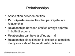 Database Systems, 9th Edition 13
Relationships
• Association between entities
• Participants are entities that participate in a
relationship
• Relationships between entities always operate
in both directions
• Relationship can be classified as 1:M
• Relationship classification is difficult to establish
if only one side of the relationship is known
 