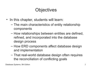 Database Systems, 9th Edition 2
Objectives
• In this chapter, students will learn:
– The main characteristics of entity relationship
components
– How relationships between entities are defined,
refined, and incorporated into the database
design process
– How ERD components affect database design
and implementation
– That real-world database design often requires
the reconciliation of conflicting goals
 