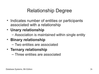 Database Systems, 9th Edition 26
Relationship Degree
• Indicates number of entities or participants
associated with a relationship
• Unary relationship
– Association is maintained within single entity
• Binary relationship
– Two entities are associated
• Ternary relationship
– Three entities are associated
 