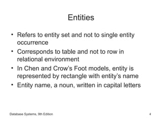 Database Systems, 9th Edition 4
Entities
• Refers to entity set and not to single entity
occurrence
• Corresponds to table and not to row in
relational environment
• In Chen and Crow’s Foot models, entity is
represented by rectangle with entity’s name
• Entity name, a noun, written in capital letters
 