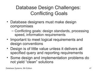 Database Systems, 9th Edition 47
Database Design Challenges:
Conflicting Goals
• Database designers must make design
compromises
– Conflicting goals: design standards, processing
speed, information requirements
• Important to meet logical requirements and
design conventions
• Design is of little value unless it delivers all
specified query and reporting requirements
• Some design and implementation problems do
not yield “clean” solutions
 