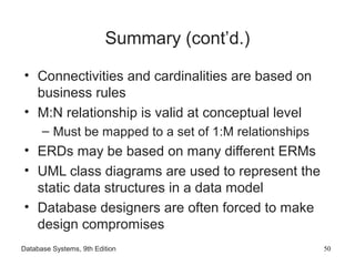 Database Systems, 9th Edition 50
Summary (cont’d.)
• Connectivities and cardinalities are based on
business rules
• M:N relationship is valid at conceptual level
– Must be mapped to a set of 1:M relationships
• ERDs may be based on many different ERMs
• UML class diagrams are used to represent the
static data structures in a data model
• Database designers are often forced to make
design compromises
 