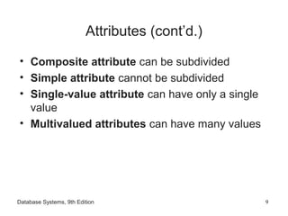 Database Systems, 9th Edition 9
Attributes (cont’d.)
• Composite attribute can be subdivided
• Simple attribute cannot be subdivided
• Single-value attribute can have only a single
value
• Multivalued attributes can have many values
 