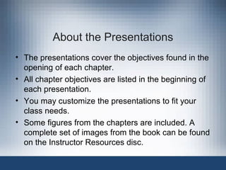 About the Presentations
• The presentations cover the objectives found in the
opening of each chapter.
• All chapter objectives are listed in the beginning of
each presentation.
• You may customize the presentations to fit your
class needs.
• Some figures from the chapters are included. A
complete set of images from the book can be found
on the Instructor Resources disc.

 
