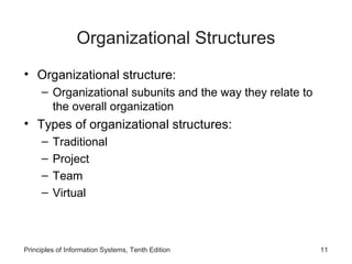 Organizational Structures
• Organizational structure:
     – Organizational subunits and the way they relate to
       the overall organization
• Types of organizational structures:
     –   Traditional
     –   Project
     –   Team
     –   Virtual



Principles of Information Systems, Tenth Edition            11
 