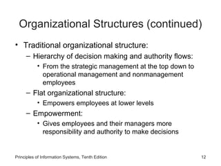 Organizational Structures (continued)
• Traditional organizational structure:
     – Hierarchy of decision making and authority flows:
           • From the strategic management at the top down to
             operational management and nonmanagement
             employees
     – Flat organizational structure:
           • Empowers employees at lower levels
     – Empowerment:
           • Gives employees and their managers more
             responsibility and authority to make decisions


Principles of Information Systems, Tenth Edition                12
 