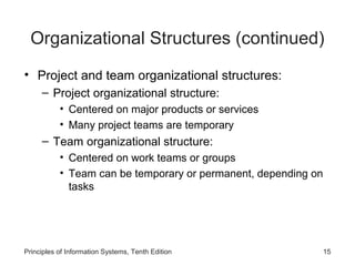 Organizational Structures (continued)
• Project and team organizational structures:
     – Project organizational structure:
           • Centered on major products or services
           • Many project teams are temporary
     – Team organizational structure:
           • Centered on work teams or groups
           • Team can be temporary or permanent, depending on
             tasks




Principles of Information Systems, Tenth Edition                15
 