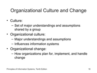 Organizational Culture and Change
• Culture:
     – Set of major understandings and assumptions
       shared by a group
• Organizational culture:
     – Major understandings and assumptions
     – Influences information systems
• Organizational change:
     – How organizations plan for, implement, and handle
       change


Principles of Information Systems, Tenth Edition           18
 